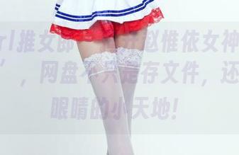 TuiGirl推女郎 - 揭开赵惟依女神合集的‘真实’，网盘不只是存文件，还是清爽眼睛的小天地！